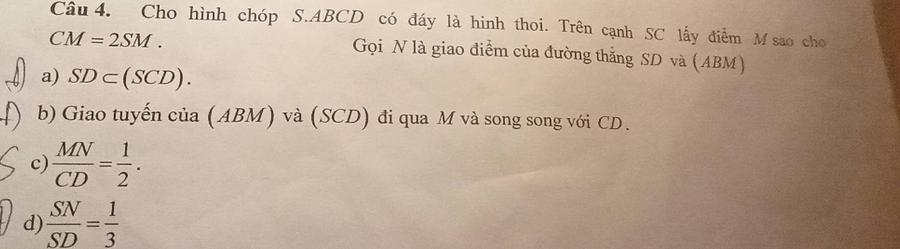 Cho hình chóp S. ABCD có đáy là hinh thoi. Trên cạnh SC lấy điểm M sao cho
CM=2SM. 
Gọi N là giao điểm của đường thắng SD và (ABM)
a) SD⊂ (SCD). 
b) Giao tuyến của (ABM) và (SCD) đi qua M và song song với CD.
c)  MN/CD = 1/2 .
d)  SN/SD = 1/3 