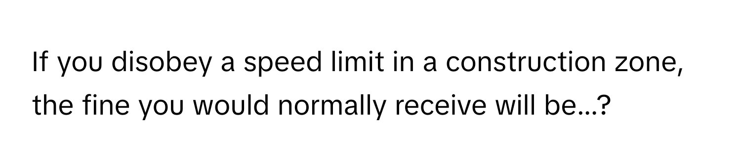 If you disobey a speed limit in a construction zone, the fine you would normally receive will be...?