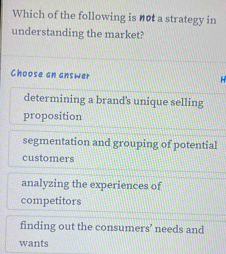 Which of the following is not a strategy in
understanding the market?
Choose an answer
H
determining a brand’s unique selling
proposition
segmentation and grouping of potential
customers
analyzing the experiences of
competitors
finding out the consumers’ needs and
wants