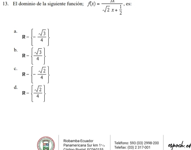 El dominio de la siguiente función; f(x)=frac 3xsqrt(2)x+ 1/2  , es:
a. R- - sqrt(3)/4 
b. R-  sqrt(3)/4 
c. R- - sqrt(2)/4 
d. R-  sqrt(2)/4 
Riobamba-Ecuador Teléfono: 593 (03) 2998-200
Panamericana Sur km 1½ Telefax: (03) 2 317-001 espoch.ed
Código Postal: EC060155