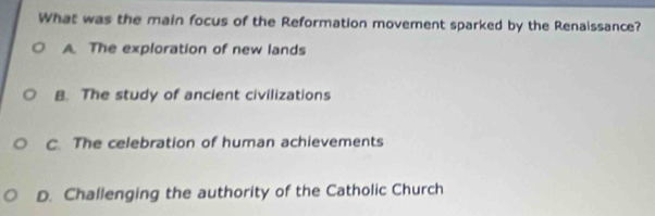 What was the main focus of the Reformation movement sparked by the Renaissance?
A. The exploration of new lands
B. The study of ancient civilizations
C. The celebration of human achievements
D. Challenging the authority of the Catholic Church