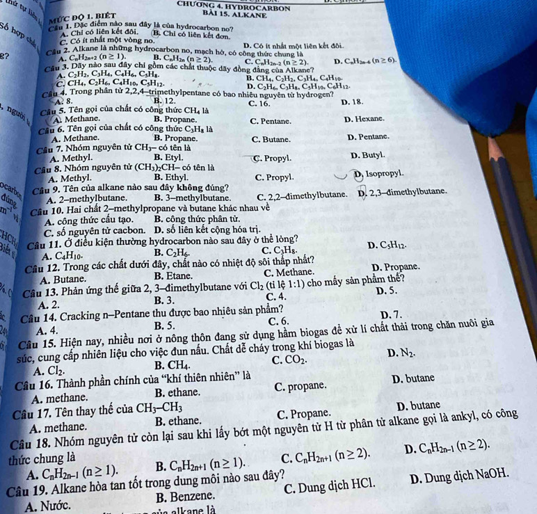 CHƯONG 4. HYDROCARBON
hứ tự liên mức độ 1. biét
bài 15, AlKane
âu 1. Đặc điểm nào sau đây là của hydrocarbon no7 B. Chỉ có liên kết đơn.
A. Chỉ có liên kết đôi.
;ố hợp chá A. C_nH_2n+2(n≥ 1).
C. Có ít nhất một vòng no.
g? Câu 2. Alkane là những hydrocarbon no, mạch hở, có công thức chung là D. Có ít nhất một liên kết đôi.
B. C_nH_2n(n≥ 2). C. C_nH_2n-2(n≥ 2). D. C_nH_2n-6(n≥ 6).
Cầu 3. Dãy nào sau đây chỉ gồm các chất thuộc dãy đồng đăng của Alkane?
A. C_2H_2,C_3H_4,C_4H_6,C_5H_8.
C. CH_4,C_2H_6,C_4H_10,C_5H_12.
B. CH_4,C_2H_2,C_3H_4,C_4H_10.
D. C_2H_6,C_3H_8,C_5H_10,C_6H_12.
Câu 4. Trong phần tử 2,2,4-trimethylpentane có bao nhiêu nguyên tử hydrogen?
A. 8. B. 12. C. 16. D. 18.
Cầu 5. Tên gọi của chất có công thức CH, là
người A. Methane. B. Propane. C, Pentane. D. Hexane.
Cầu 6. Tên gọi của chất có công thức C_3H_8l_2
A. Methane. B. Propane. C. Butane. D. Pentane.
Cầu 7. Nhóm nguyên tử CH_3-c6 tên là
A. Methyl. B. Etyl. C. Propyl. D. Butyl.
Cầâu 8. Nhóm nguyên tử (CH_3) 2CH- có tên là
A. Methyl. B. Ethyl. C. Propyl. D. Isopropyl.
ocarbo Cầâu 9. Tên của alkane nào sau đây không đúng?
A. 2-methylbutane. B. 3-methylbutane. C. 2,2-dimethylbutane. D. 2,3-dimethylbutane.
đúng m vị
Cầu 10. Hai chất 2-methylpropane và butane khác nhau về
A. công thức cấu tạo. B. công thức phân tử
C. số nguyên tử cacbon. D. số liên kết cộng hóa trị.
HCH Cầu 11. Ở điều kiện thường hydrocarbon nào sau đây ở thể lỏng? D. C_5H_12.
Biếtg
A. C_4H_10. B. C_2H_6. C. C_3H_8.
Câu 12. Trong các chất dưới đây, chất nào có nhiệt độ sôi thấp nhất?
A. Butane. B. Etane. C. Methane. D. Propane.
Câu 13. Phản ứng thế giữa 2, 3-đimethylbutane với Cl_2 (ti lệ 1:1) cho mấy sản phẩm thế?
A. 2. C. 4. D. 5.
B. 3.
ic Câu 14. Cracking n-Pentane thu được bao nhiêu sản phẩm? D. 7.
24 A. 4. B. 5. C. 6.
Câu 15. Hiện nay, nhiều nơi ở nông thôn đang sử dụng hầm biogas để xử lí chất thải trong chăn nuôi gia
súc, cung cấp nhiên liệu cho việc đun nấu. Chất dễ cháy trong khí biogas là
D. N_2.
A. Cl_2.
B. CH_4.
C. CO_2.
Câu 16. Thành phần chính của “khí thiên nhiên” là
A. methane. B. ethane. C. propane. D. butane
Câu 17. Tên thay thể của CH_3-CH_3
A. methane. B. ethane. C. Propane. D. butane
Câu 18. Nhóm nguyên tử còn lại sau khi lấy bớt một nguyên từ H từ phân tử alkane gọi là ankyl, có công
thức chung là C. C_nH_2n+1(n≥ 2). D. C_nH_2n-1(n≥ 2).
A. C_nH_2n-1(n≥ 1). B. C_nH_2n+1(n≥ 1).
Câu 19. Alkane hòa tan tốt trong dung môi nào sau đây?
A. Nước. B. Benzene. C. Dung dịch HCl. D. Dung dịch NaOH.
a alkane là
