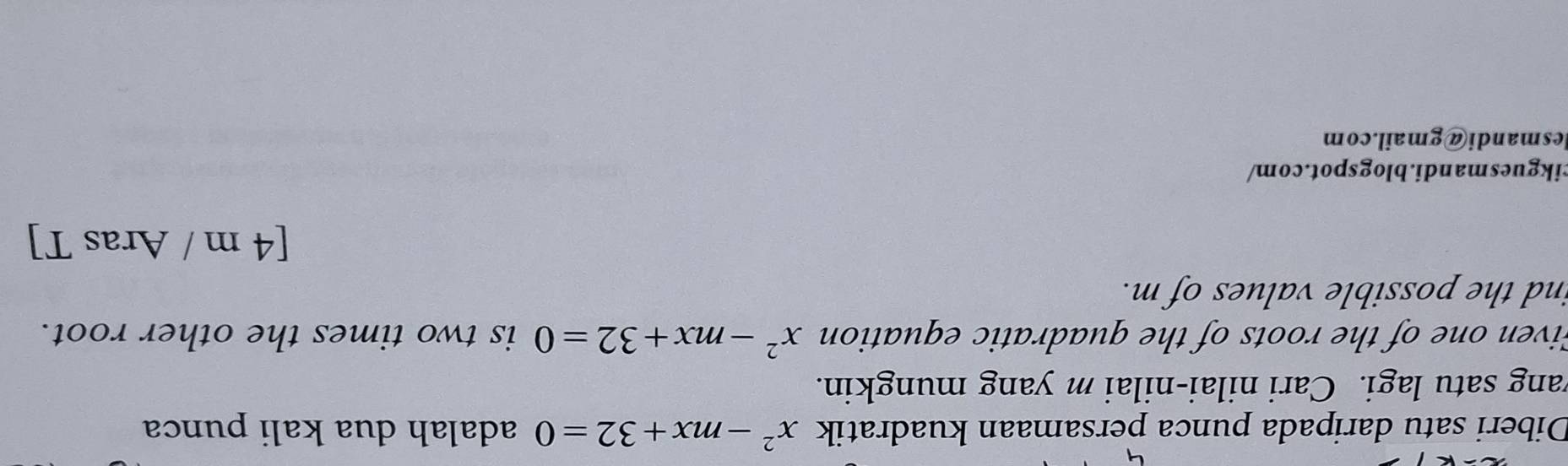 Diberi satu daripada punca persamaan kuadratik x^2-mx+32=0 adalah dua kali punca 
wang satu lagi. Cari nilai-nilai m yang mungkin. 
Given one of the roots of the quadratic equation x^2-mx+32=0 is two times the other root. 
ind the possible values of m. 
[4 m / Aras T] 
cikguesmandi.blogspot.com/ 
lesmandi@gmail.com