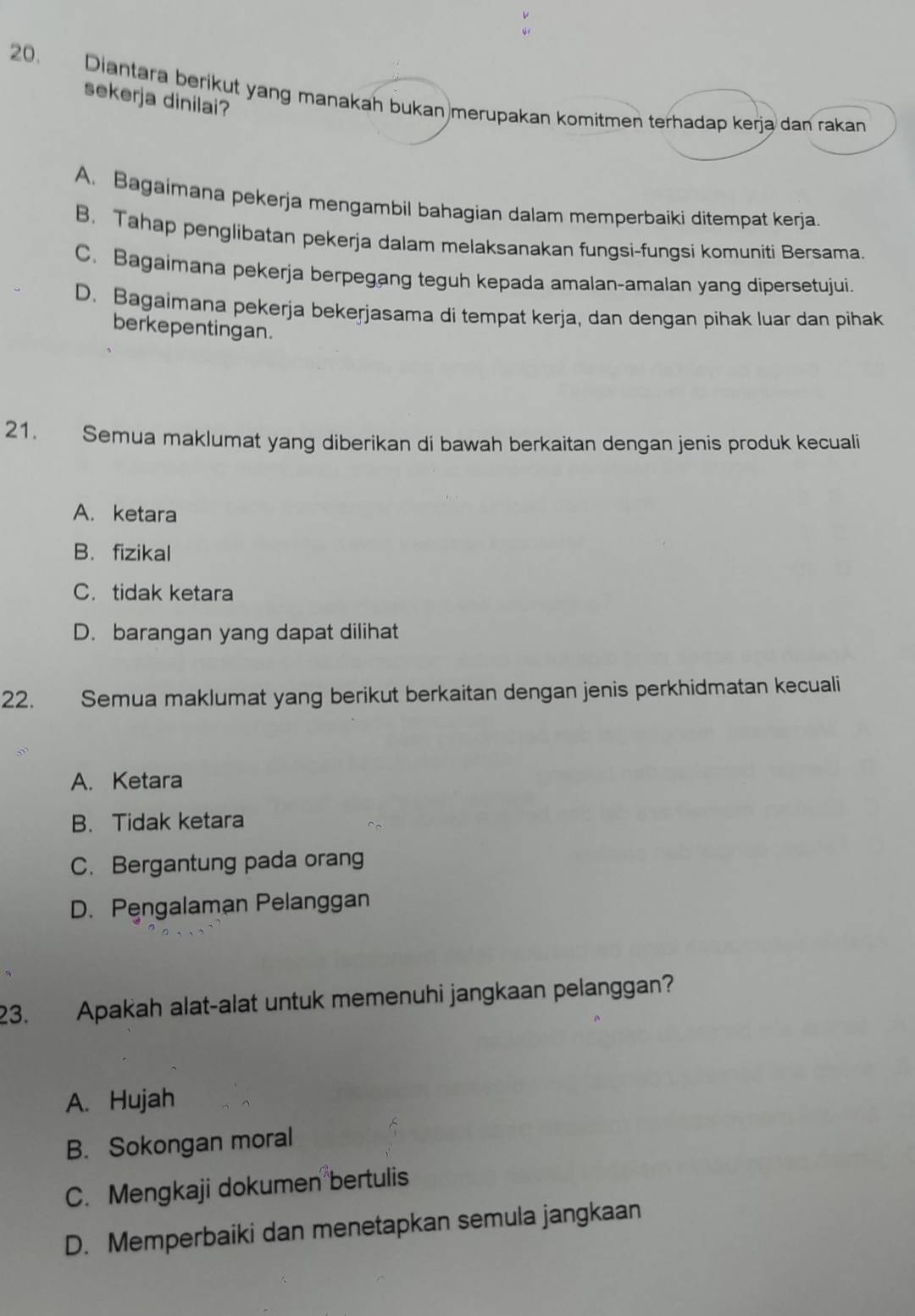 Diantara berikut yang manakah bukan merupakan komitmen terhadap kerja dan rakan
sekerja dinilai?
A. Bagaimana pekerja mengambil bahagian dalam memperbaiki ditempat kerja.
B, Tahap penglibatan pekerja dalam melaksanakan fungsi-fungsi komuniti Bersama.
C. Bagaimana pekerja berpegang teguh kepada amalan-amalan yang dipersetujui.
D. Bagaimana pekerja bekerjasama di tempat kerja, dan dengan pihak luar dan pihak
berkepentingan.
21. Semua maklumat yang diberikan di bawah berkaitan dengan jenis produk kecuali
A. ketara
B. fizikal
C. tidak ketara
D. barangan yang dapat dilihat
22. Semua maklumat yang berikut berkaitan dengan jenis perkhidmatan kecuali
A. Ketara
B. Tidak ketara
C. Bergantung pada orang
D. Pengalaman Pelanggan
23. Apakah alat-alat untuk memenuhi jangkaan pelanggan?
A. Hujah
B. Sokongan moral
C. Mengkaji dokumen bertulis
D. Memperbaiki dan menetapkan semula jangkaan