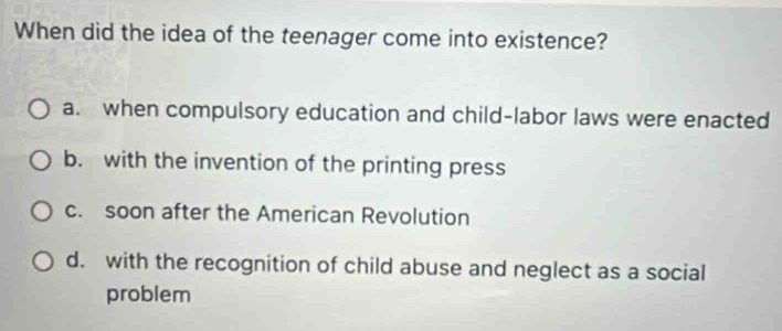 When did the idea of the teenager come into existence?
a. when compulsory education and child-labor laws were enacted
b. with the invention of the printing press
c. soon after the American Revolution
d. with the recognition of child abuse and neglect as a social
problem