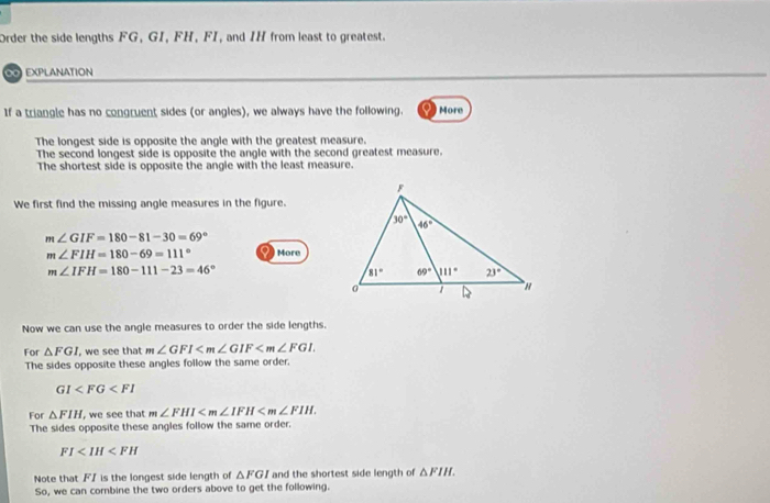 Order the side lengths FG, GI, FH, FI, and IH from least to greatest.
0 EXPLANATION
If a triangle has no congruent sides (or angles), we always have the following. a  More
The longest side is opposite the angle with the greatest measure.
The second longest side is opposite the angle with the second greatest measure.
The shortest side is opposite the angle with the least measure.
We first find the missing angle measures in the figure.
m∠ GIF=180-81-30=69°
m∠ FIH=180-69=111° More
m∠ IFH=180-111-23=46°
Now we can use the angle measures to order the side lengths.
For △ FGI , we see that m∠ GFI
The sides opposite these angles follow the same order.
GI
For △ FIH , we see that m∠ FHI
The sides opposite these angles follow the same order.
FI
Note that F/ is the longest side length of △ FGI and the shortest side length of △ FIH.
So, we can combine the two orders above to get the following.