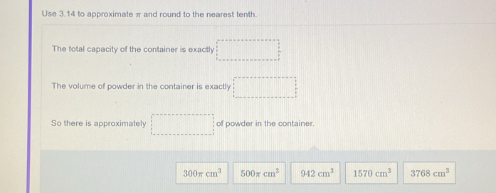 Use 3.14 to approximate π and round to the nearest tenth.
The total capacity of the container is exactly
The volume of powder in the container is exactly
So there is approximately of powder in the container.
300π cm^3 500π cm^3 942cm^3 1570cm^3 3768cm^3