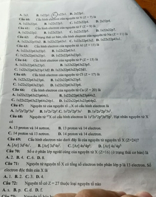 A. 1s3. B. 1s22p1. C. s22s1. D. 2s22p1
Câu 60: Cầu hình electron của nguyên tử N(Z=7) là
A. 1s22s22p6. B. 1s22s22p3. C. 1s22s22 p4. D. 2s22p4.
Câu 61 : Cầu hình electron của nguyên tử F(Z=9) là
A. 1s22s22p2. B. 1≤ 22s22p3. C. 1s22s22p5. D. 1s22s22p7.
Câu 62: Ở trạng thái cơ bản, cầu hình electron của nguyên tử Na (Z=11) là
A. 1s22s22p53s2. B. 1s22s22p63s1. C. 1s22s22p63s2 D. 1s22s22p43s1.
Câu 63: Cầu hình electron của nguyên tử AI(Z=13)h 1
A. 1s22s22 p6 3s23p2. B. 1s22s22p63s1.
C. 1s22s22 r 63s23p1. D. 1s22s22p63s23p3.
Câu 64: Cầu hình electron của nguyên tử P(Z=15) là
A. 1s22s22 63s23p3. B. 1s22s22 r 63s23p5
C. 1s22s22 p63s 2 3p13d2. D. 1s22s22p63s23p23d1.
Câu 65. Cầu hình electron của nguyên tử CI (Z=17) là
A. 1s22s22p63s23p6. B. 1s22s22 o63s23 p5.
C. 1s22s22p63s23p3. D. 1s22s22p63s23p^4
Câu 66: Cầu hình electron của nguyên tử Ca (Z=20) là
A. 1s22s22p63s23p64s1 B. 1s22s22p63s23p64s2.
C. 1s22s22p63s23p64s24p1. D. 1s22s22p63s23p64p2.
Câu 67: Nguyên tử của nguyên to_11X có cầu hình electron là
A. 1s^22s^22p^63s^2 B. 1s^22s^22p^6 .C. 1s^22s^22p^63s^1 D. 1s^22s^22p^53s^2.
Câu 68: Nguyên tit^(27)X có cầu hình electron là 1s^22s^22p^63s^23p^1. Hạt nhân nguyên tử X
có
A. 13 proton và 14 nơtron. B. 13 proton và 14 electron.
C. 14 proton và 13 nơtron. D. 14 proton và 14 electron.
Câu 69: Cấu hình electron nào dưới đây là của nguyên tử nguyên tố X(Z=24) ?
A. [Ar 3d^54s^1. B. [Ar]3d^44s^2. C. [Ar] 4s^24p^6. D. [Ar]4s^14p^5
Câu 70: Số e ở phân lớp ngoài cùng của nguyên từ X(Z=16) (ở trạng thái cơ bản) là
A. 2. B. 4. C. 6. D. 8.
Câu 71: Nguyên tử nguyên tố X có tổng số electron trên phân lớp p là 13 electron. Số
electron độc thân của X là
A. 1. B. 2. C. 3. D. 4.
Câu 72: Nguyên tố có Z=27 thuộc loại nguyên tố nào
A. s. B. p. C. d. D. f.
Câu 73: Nauuên tố