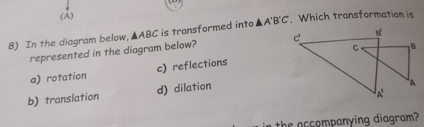 (A)
8) In the diagram below, △ ABC is transformed into A'B'C'. Which transformation is
represented in the diagram below?
a) rotation c) reflections
b) translation d) dilation
n the accompanying diagram?