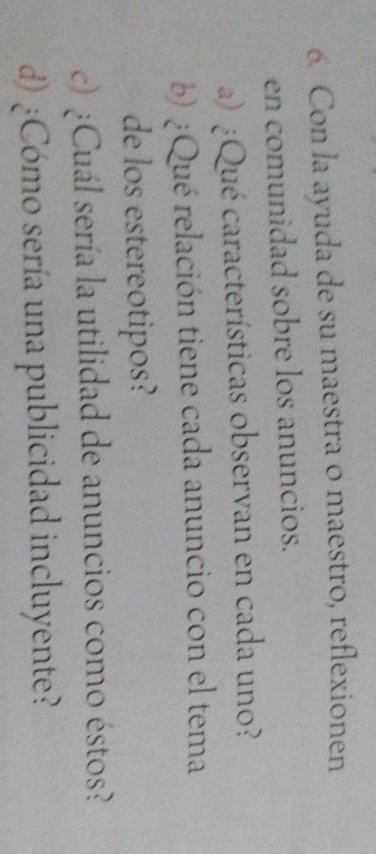 Con la ayuda de su maestra 0 maestro, reflexionen 
en comunidad sobre los anuncios. 
a) ¿Qué características observan en cada uno? 
b ¿Qué relación tiene cada anuncio con el tema 
de los estereotipos? 
c)¿Cuál sería la utilidad de anuncios como éstos? 
d) ¿Cómo sería una publicidad incluyente?