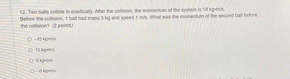 Two balls collide in elastically. After the collision, the momentum of the system is 18 kg·m/s.
Before the collision, 1 ball had mass 3 kg and speed 1 m/s. What was the momentum of the second ball before
the collision? (2 points)
−15 kg•m/s
15 kg•m/s
6 kg•m/s
-6 kg•m/s