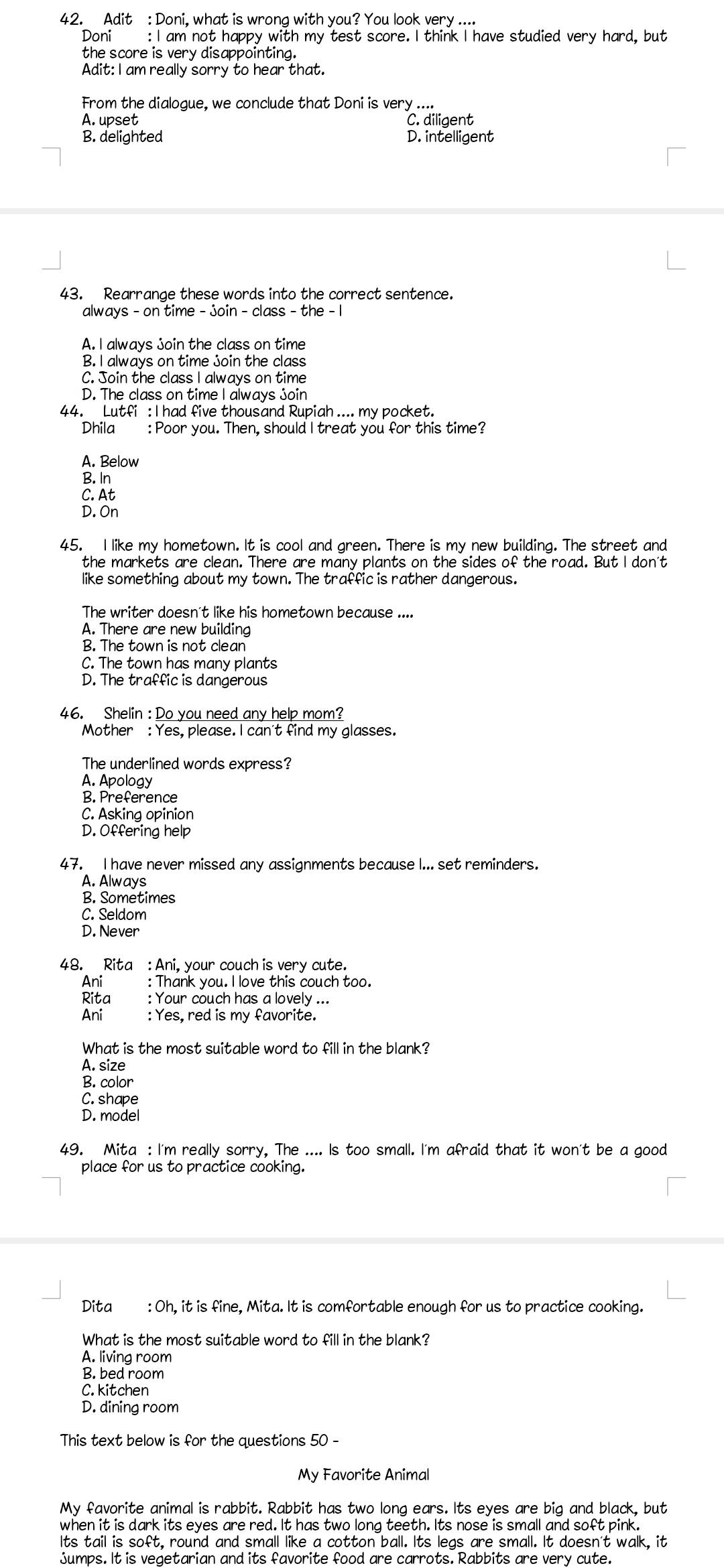 Adit : Doni, what is wrong with you? You look very ....
Doni : I am not happy with my test score. I think I have studied very hard, but
the score is very disappointing.
Adit: I am really sorry to hear that.
From the dialogue, we conclude that Doni is very ....
A. upset C. diligent
B. delighted D. intelligent
43. Rearrange these words into the correct sentence.
always - on time - join - class - the - 1
A. I always join the class on time
B. I always on time join the class
C. Join the class I always on time
D. The class on time I always join
44. Lutfi : I had five thousand Rupiah .... my pocket.
Dhila : Poor you. Then, should I treat you for this time?
A. Below
B. In
C. At
D. On
45. I like my hometown. It is cool and green. There is my new building. The street and
the markets are clean. There are many plants on the sides of the road. But I don't
like something about my town. The traffic is rather dangerous.
The writer doesn't like his hometown because ....
A. There are new building
B. The town is not clean
C. The town has many plants
D. The traffic is dangerous
46. Shelin : Do you need any help mom?
Mother : Yes, please. I can't find my glasses.
The underlined words express?
A. Apology
B. Preference
C. Asking opinion
D. Offering help
47. I have never missed any assignments because I... set reminders.
A. Always
B. Sometimes
C. Seldom
D. Never
48. Rita : Ani, your couch is very cute.
Ani _: Thank you. I love this couch too.
Rita : Your couch has a lovely ...
Ani _ : Yes, red is my favorite.
What is the most suitable word to fill in the blank?
A. size
B. color
C. shape
D. model
49. Mita : I'm really sorry, The .... Is too small. I'm afraid that it won't be a good
place for us to practice cooking.
Dita : Oh, it is fine, Mita. It is comfortable enough for us to practice cooking.
What is the most suitable word to fill in the blank?
A. living room
B. bed room
C. kitchen
D. dining room
This text below is for the questions 50 -
My Favorite Animal
M y favorite animal is rabbit. Rabbit has two long ears. Its eyes are big and black, but
when it is dark its eyes are red. It has two long teeth. Its nose is small and soft pink.
Its tail is soft, round and small like a cotton ball. Its legs are small. It doesn't walk, it
jumps. It is vegetarian and its favorite food are carrots. Rabbits are very cute.