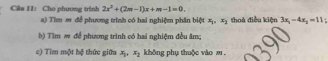 Cầu 11: Cho phương trình 2x^2+(2m-1)x+m-1=0. 
a) Tìm m để phương trình có hai nghiệm phân biệt x_1, x_2 thoả điều kiện 3x_1-4x_2=11. 
b) Tìm m để phương trình có hai nghiệm đều âm; 
c) Tìm một hệ thức giữa x_1, x_2 không phụ thuộc vào m.