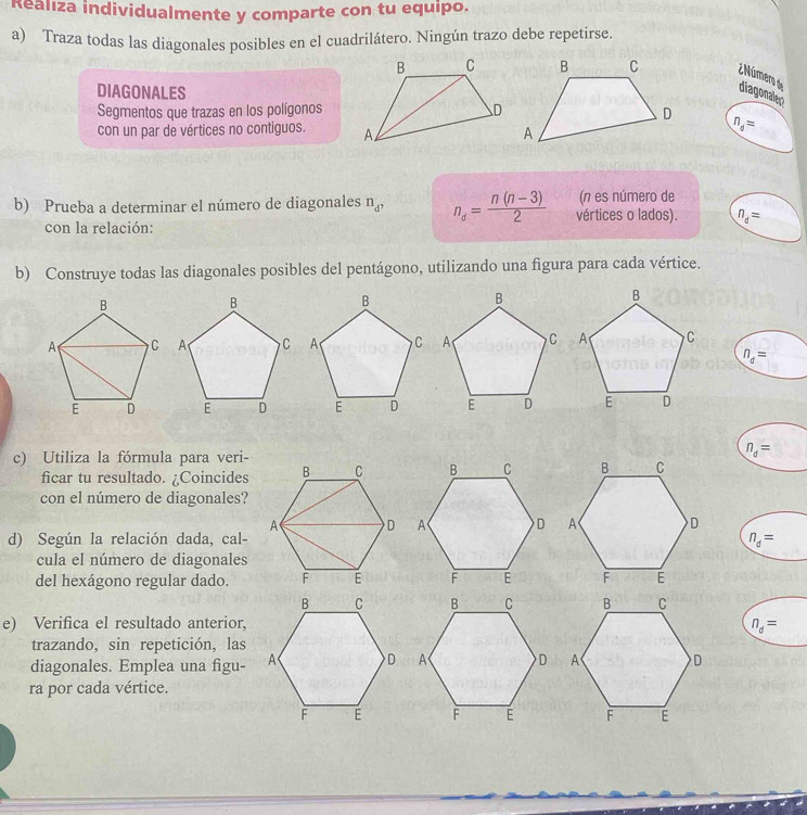 Realiza individualmente y comparte con tu equipo. 
a) Traza todas las diagonales posibles en el cuadrilátero. Ningún trazo debe repetirse. 
¿ Número de diagonales 
DIAGONALES 
Segmentos que trazas en los polígonos
n_d=
con un par de vértices no contiguos. 
b) Prueba a determinar el número de diagonales n_d^, n_d= (n(n-3))/2  vértices o lados). (n es número de
n_d=
con la relación: 
b) Construye todas las diagonales posibles del pentágono, utilizando una figura para cada vértice.

n_d=
c) Utiliza la fórmula para veri-
n_d=
ficar tu resultado. ¿Coincides 
con el número de diagonales? 
d) Según la relación dada, cal-
n_d=
cula el número de diagonales 
del hexágono regular dado. 

e) Verifica el resultado anterior, n_d=
trazando, sin repetición, las 
diagonales. Emplea una figu- 
ra por cada vértice.