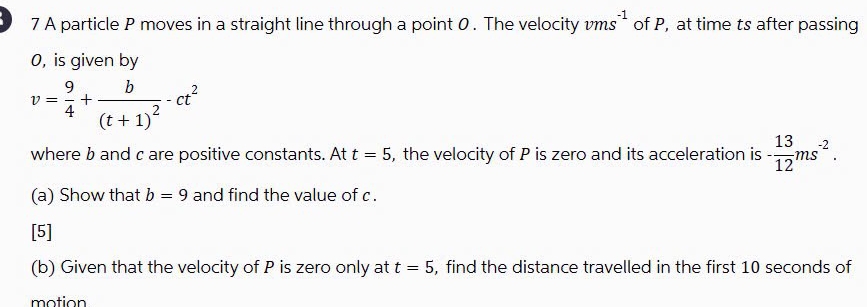 A particle P moves in a straight line through a point 0. The velocity vms^(-1) of P, at time ts after passing
0, is given by
v= 9/4 +frac b(t+1)^2-ct^2
where b and c are positive constants. At t=5 , the velocity of P is zero and its acceleration is - 13/12 ms^(-2). 
(a) Show that b=9 and find the value of c. 
[5] 
(b) Given that the velocity of P is zero only at t=5 , find the distance travelled in the first 10 seconds of 
motion