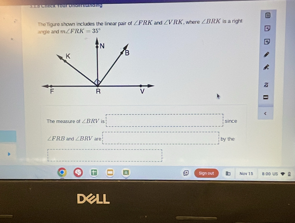 Check Your Understanding 
6 
The figure shown includes the linear pair of ∠ FRK and ∠ VRK , where ∠ BRK is a right 
angle and m∠ FRK=35°
* 
The measure of ∠ BRV is □ since
∠ FRB and ∠ BRV are □ by the
□ overline  
Sign out Nov 15 8:00 US