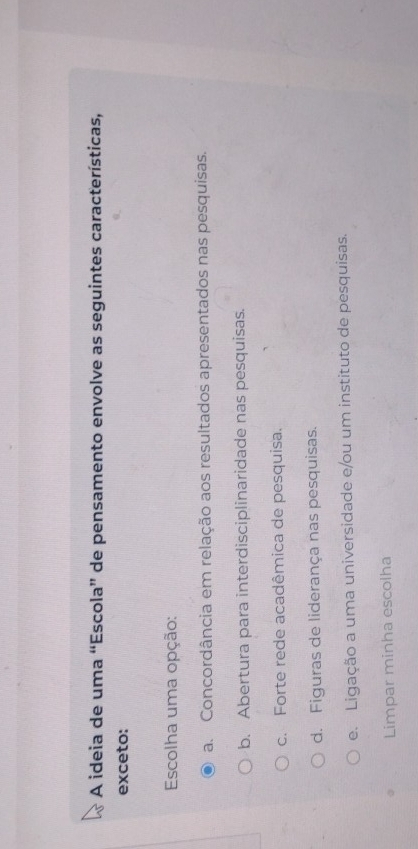 A ideia de uma “Escola” de pensamento envolve as seguintes características,
exceto:
Escolha uma opção:
a. Concordância em relação aos resultados apresentados nas pesquisas.
b. Abertura para interdisciplinaridade nas pesquisas.
c. Forte rede acadêmica de pesquisa.
d. Figuras de liderança nas pesquisas.
e. Ligação a uma universidade e/ou um instituto de pesquisas.
Limpar minha escolha