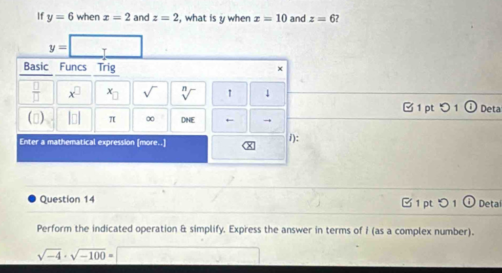 If y=6 when x=2 and z=2 , what is y when x=10 and z=6
□ 
y= T frac  
Basic Funcs Trig 
×
 □ /□   x^(□) x_□  sqrt() sqrt[n]() ↑ downarrow 
1 pt つ 1 ⓘ Deta 
() beginvmatrix □ endvmatrix π ∞ DNE ← 
Enter a mathematical expression [more..] i): 
Question 14 3 1 pt 1 ① Detal 
Perform the indicated operation & simplify. Express the answer in terms of i (as a complex number).
sqrt(-4)· sqrt(-100)=□ overline xy=□