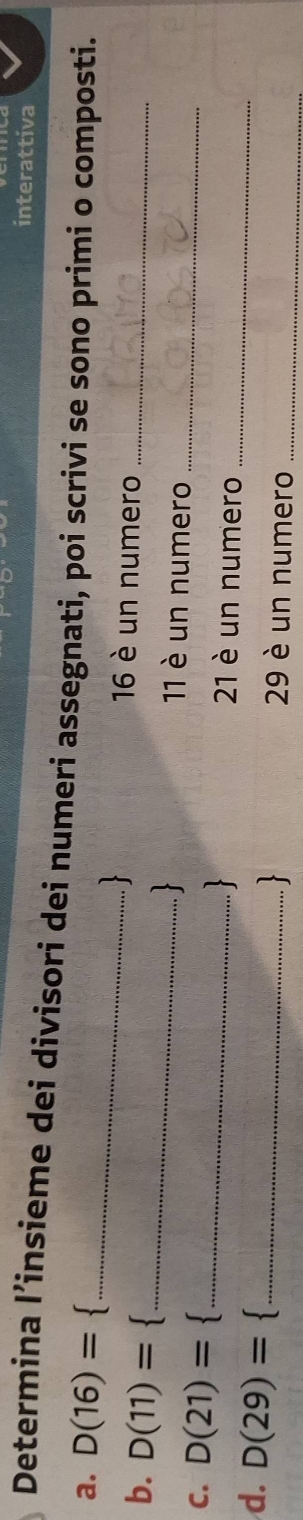 interattiva 
Determina l’insieme dei divisori dei numeri assegnati, poi scrivi se sono primi o composti. 
a. D(16)= _ 
、 16 è un numero 
b. D(11)= _11 è un numero__ 
C. D(21)= _21 è un numero_ 
. 
d. D(29)= 3 _ 29 è un numero_