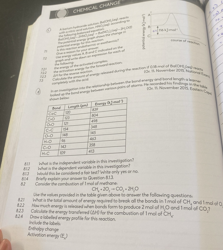 CHEMICAL CHANGE
A barium hydroxide solution. I Ba(OH),(aq) reacts
potential energy for this reaction. Bo(OH)_2(aq)+2HNO_3(aq)to Ba(NO_3)_2(aq)+2H_2O(l) with a nitric acid solution, HNO,(aq), according to
The potential energy graph shows the change in
7.1 Is this reaction endothermic or exothermic? 
Give a reason for your answer.
7.2 Use energy values A, B and C indicated on the
graph and write down an expression for each of
the following
7.2.1 the energy of the activated complex:
7.2.2
the activation energy for the forward reaction:
ΔH for the reverse reaction.
(Gr. 11: November 2015, National Exam
7.3 Calculate the amount of energy released during the reaction if 0,18 mol of Ba(OH)₂(aq) reacts
7.2.3
completely with the acid.
8 In an investigation into the relationship between the bond energy and bond length a learner
looked up the bond energy between various pairs of atoms: He recorded his findings in the table
(Gr. 11: November 2015, Eastern Cape)
8.1.1 What is the independent variable in this investigation?
8.1.2 What is the dependent variable in this investigation?
8.1.3 Would this be considered a fair test? Write only yes or no.
8.1.4 Briefly explain your answer to Question 8.1.3.
8.2 Consider the combustion of 1 mol of methane:
CH_4+2O_2to CO_2+2H_2O
Use the values provided in the table given above to answer the following questions:
8.2.1 What is the total amount of energy required to break all the bonds in 1 mol of CH_4 and 1 mol of 0.
8.2.2 How much energy is released when bonds form to produce 2 mol of H_2O and 1 mol of CO_2
8.2.3 Calculate the energy transferred (ΔH) for the combustion of 1 mol of CH_4.
8.2.4 Draw a labelled energy profile for this reaction.
Include the labels:
Enthalpy change
Activation energy (E_A)