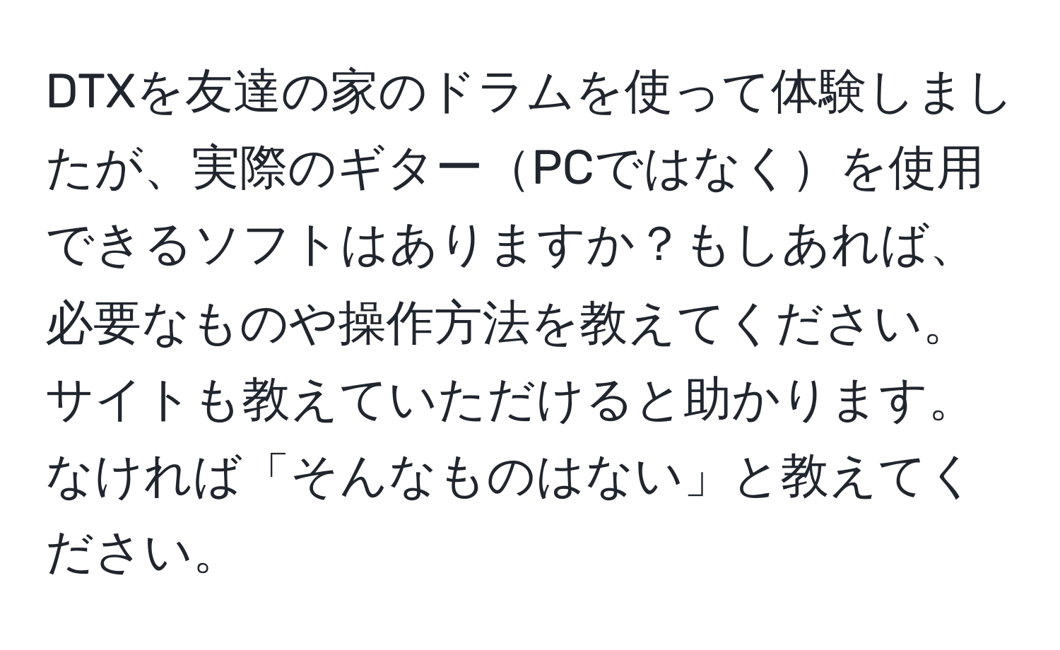 DTXを友達の家のドラムを使って体験しましたが、実際のギターPCではなくを使用できるソフトはありますか？もしあれば、必要なものや操作方法を教えてください。サイトも教えていただけると助かります。なければ「そんなものはない」と教えてください。