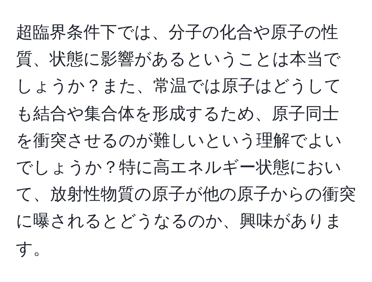 超臨界条件下では、分子の化合や原子の性質、状態に影響があるということは本当でしょうか？また、常温では原子はどうしても結合や集合体を形成するため、原子同士を衝突させるのが難しいという理解でよいでしょうか？特に高エネルギー状態において、放射性物質の原子が他の原子からの衝突に曝されるとどうなるのか、興味があります。