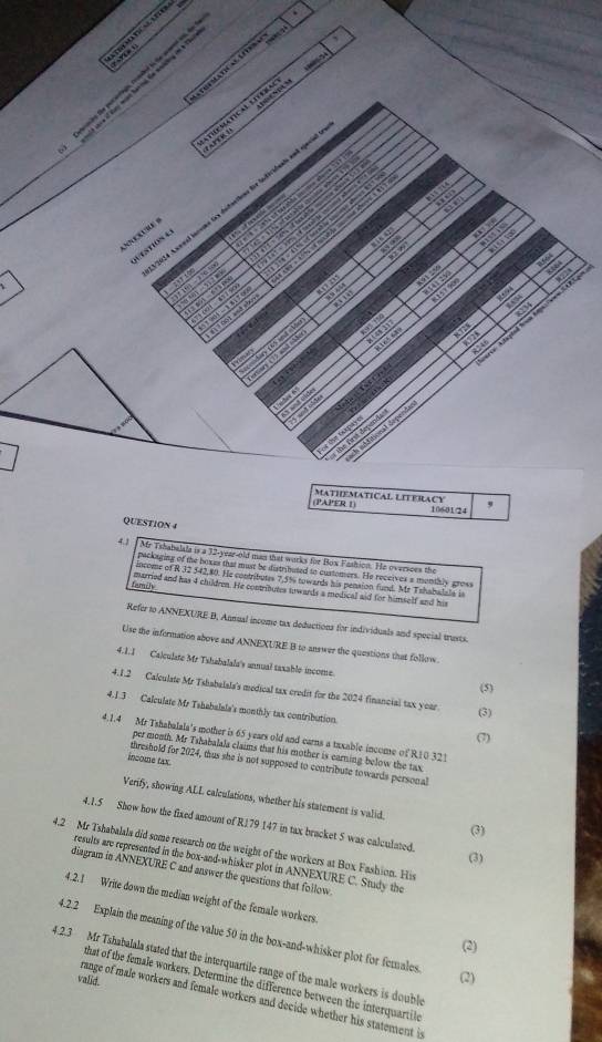 Apanescum
ta Mat           
a       
       
     
    
124 Axenal lnrome tox defantions für Indéridents and spece
z     
  
C        
estion C         
,  ,
R664
“  m a
ot      
T a me 8728
ng d h miù ha 
n  
”  ( andd
8234
Go to and d c  c 4 3 2 9
rer Atigtel froa tpe/een CP 3
a
114
no e 725
and
C D
5 and o5de
a
r de Gapays      
ds sAditional depends
the first dependa
(PAPER 1) MATHEMATICAL LITERACY 10601/24 ,
QUESTION 4
4.1
Mr Tshabalala is a 32-year-old man that works for Box Fashion. He oversces the
packaging of the boxes that must be distributed to customers. He receives a menthly gross
locome of R 32 542,80. He contritutes 7.5% towards his pension fund. Mr Tshabalals is
famély married and has 4 chudren. He contributes towards a medical aid for himself and his
Refer to ANNEXURE B, Annual income tax deductions for individuals and special trests.
Use the information above and ANNEXURE B to answer the questions that follow.
4.1.1 Calculate Mr Tshabalala's annual taxable income.
(5)
4.1.2 Calculate Mr Tshabalala's medical tax credit for the 2024 financial tax year (3)
4.1.3 Calculate Mr Tshabalala's monthly tax contribution.
(7)
4.1.4 Mr Tshabalala's mother is 65 years old and earns a taxable income of R10 321
per month. Mr Tshabalala claims that his mother is earning below the tax
income tax
threshold for 2024, thus she is not supposed to contribute towards personal
Verify, showing ALL calculations, whether his statement is valid.
4.1.5 Show how the fixed amount of R179 147 in tax bracket 5 was calculated.
(3)
4.2 Mr Tshabalals did some research on the weight of the workers at Box Fashion. His
(3)
results are represented in the box-and-whisker plot in ANNEXURE C. Study the
diagram in ANNEXURE C and answer the questions that follow
4.2.1 Write down the median weight of the female workers
4.2.2 Explain the meaning of the value 50 in the box-and-whisker plot for females
(2)
4.2.3 Mr Tshabalala stated that the interquartile range of the male workers is double
valid.
(2)
that of the female workers. Determine the difference between the interquartile
range of male workers and female workers and decide whether his statement is