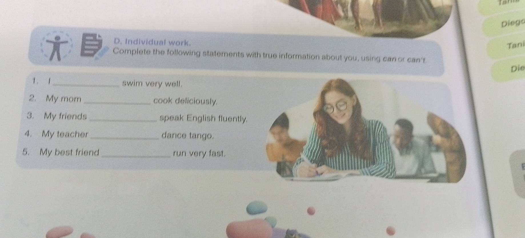 Diego 
D. Individual work. 
Tani 
Complete the following statements with true information about you, using can or can't 
Die 
1. 1_ swim very well. 
2. My mom _cook deliciously. 
3. My friends _speak English fluently. 
4. My teacher _dance tango. 
5. My best friend_ run very fast.