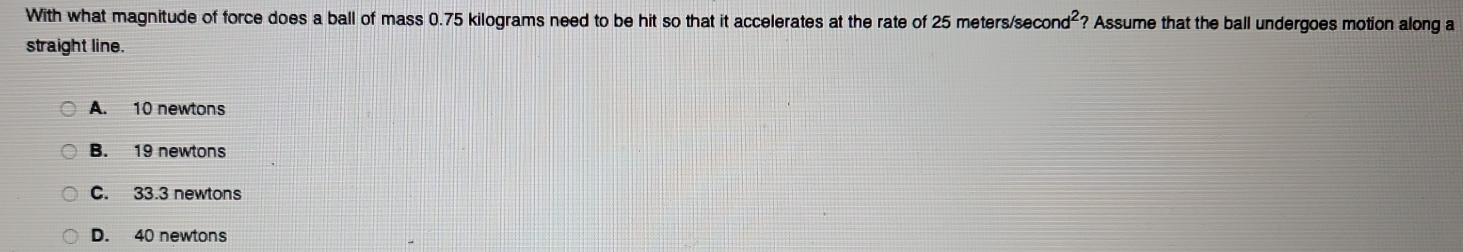 With what magnitude of force does a ball of mass 0.75 kilograms need to be hit so that it accelerates at the rate of 25 meters/se cond^2 ? Assume that the ball undergoes motion along a
straight line.
A. 10 newtons
B. 19 newtons
C. 33.3 newtons
D. 40 newtons