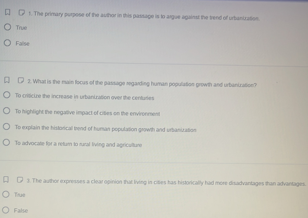 The primary purpose of the author in this passage is to argue against the trend of urbanization.
True
False
2. What is the main focus of the passage regarding human population growth and urbanization?
To criticize the increase in urbanization over the centuries
To highlight the negative impact of cities on the environment
To explain the historical trend of human population growth and urbanization
To advocate for a return to rural living and agriculture
3. The author expresses a clear opinion that living in cities has historically had more disadvantages than advantages.
True
False