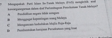 Mengapakah Parti Islam Se-Tanah Melayu (PAS) mengkritik soal
kewarganegaraan dalam draf Perlembagaan Persckutuan Tanah Melayu?
A Pendidikan negara tidak seragam
B Menggugat kepentingan orang Melayu
C Mengancam kedudukan Majlis Raja-Raja
D Pembentukan kerajaan Persekutuan yang kuat