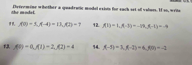 Determine whether a quadratic model exists for each set of values. If so, write 
the model. 
11. f(0)=5, f(-4)=13, f(2)=7 12. f(1)=1, f(-3)=-19, f(-1)=-9
13. f(0)=0, f(1)=2, f(2)=4 14. f(-5)=3, f(-2)=6, f(0)=-2