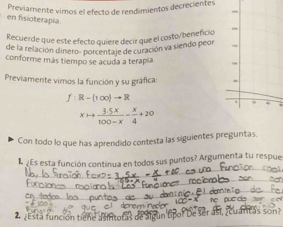 Previamente vimos el efecto de rendimientos decrecientes 
en fisioterapia. 
Recuerde que este efecto quiere decir que el costo/beneficio 
de la relación dinero- porcentaje de curación va siendo peor 
conforme más tiempo se acuda a terapia. 
Previamente vimos la función y su gráfica:
f:R- 1∈fty  to R
xto  (3.5x)/100-x - x/4 +20
Con todo lo que has aprendido contesta las siguientes preguntas. 
Es esta función continua en todos sus puntos? Argumenta tu respue 
e e 
2 ¿Esta función tiene asintotas de algún tipo? De ser así, ¿cuantas son?