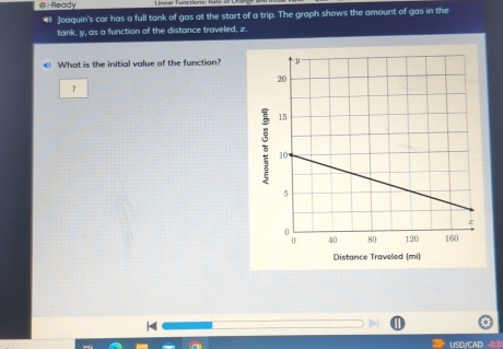 Ready 
4 Joaquin's car has a full tank of gas at the start of a trip. The graph shows the amount of gas in the 
tank, y, as a function of the distance traveled, z.