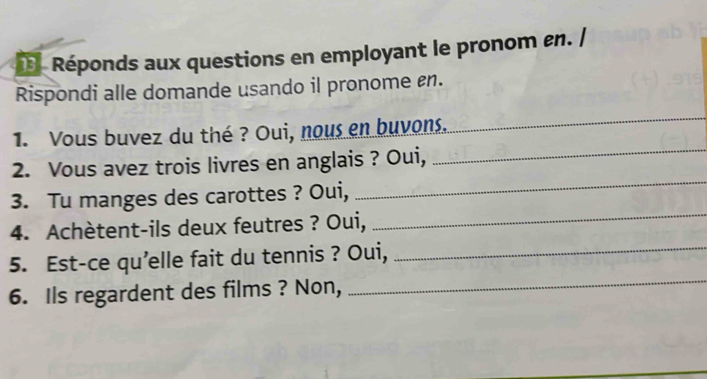 Réponds aux questions en employant le pronom en. / 
Rispondi alle domande usando il pronome £n. 
_ 
1. Vous buvez du thé ? Oui, nous en buvons.. 
_ 
2. Vous avez trois livres en anglais ? Oui, 
_ 
3. Tu manges des carottes ? Oui, 
_ 
4. Achètent-ils deux feutres ? Oui, 
_ 
5. Est-ce qu’elle fait du tennis ? Oui,_ 
6. Ils regardent des films ? Non,