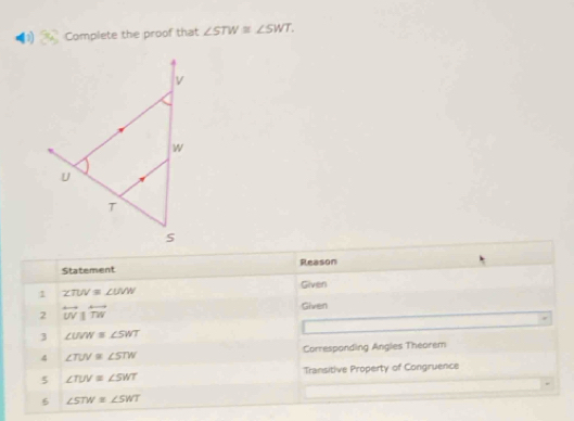 Complete the proof that ∠ STW≌ ∠ SWT. 
Statement Reason 
Given 
1 ∠ TUV≌ ∠ UVW
2 overleftrightarrow UVparallel overleftrightarrow TW
Given 
3 ∠ UVW≌ ∠ SWT
4 ∠ TUV≌ ∠ STW Corresponding Angles Theorem 
5 ∠ TUV≌ ∠ SWT Transitive Property of Congruence 
6 ∠ STW≌ ∠ SWT