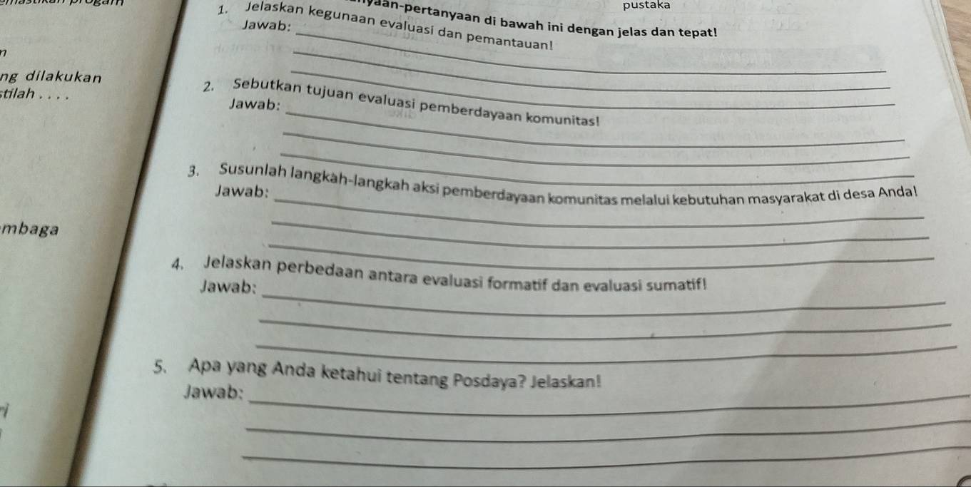 pustaka 
yaan-pertanyaan di bawah ini dengan jelas dan tepat! 
_ 
Jawab: 
1. Jelaskan kegunaan evaluasi dan pemantauan 
ng dilakukan 
_ 
_ 
stilah . . . . Jawab: 
_ 
_ 
2. Sebutkan tujuan evaluasi pemberdayaan komunitas! 
3. Susunlah langkàh-langkah aksi pemberdayaan komunitas melalui kebutuhan masyarakat di desa Andal 
Jawab: 
_ 
_ 
mbaga 
_ 
_ 
_ 
4. Jelaskan perbedaan antara evaluasi formatif dan evaluasi sumatif! 
Jawab: 
_ 
_ 
5. Apa yang Anda ketahui tentang Posdaya? Jelaskan! 
Jawab:_ 
_ 
_