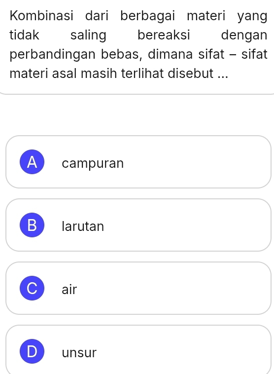 Kombinasi dari berbagai materi yang
tidak saling bereaksi dengan
perbandingan bebas, dimana sifat - sifat
materi asal masih terlihat disebut ...
A campuran
B larutan
J air
unsur