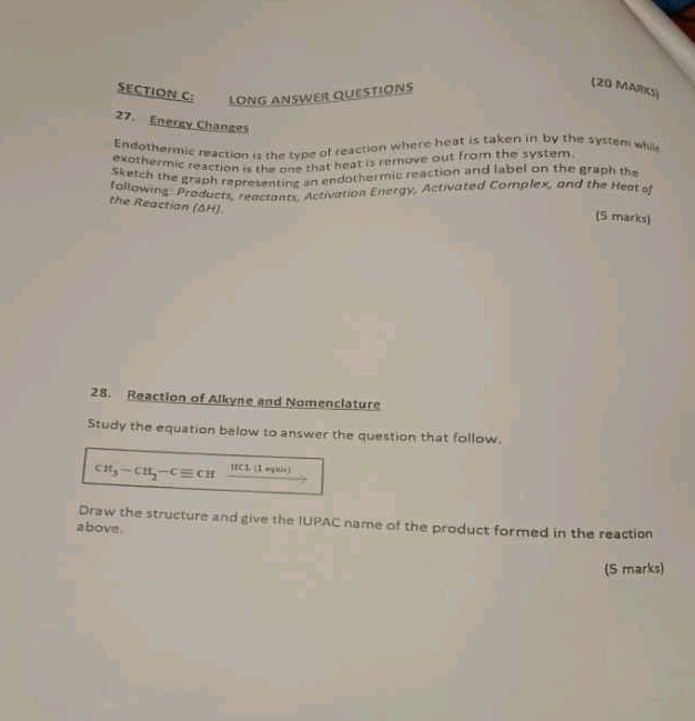 LONG ANSWER QUESTIONS 
(20 MARKS) 
27. Energy Changes 
Endothermic reaction is the type of reaction where heat is taken in by the system whil 
exothermic reaction is the one that heat is remove out from the system. 
Sketch the graph representing an endothermic reaction and label on the graph the 
following: Products, reactants, Activation Energy, Activated Complex, and the Heat of 
the Reactian (ΔH) 
(5 marks) 
28. Reaction of Alkyne and Nomenclature 
Study the equation below to answer the question that follow.
CH_3-CH_2-Cequiv CH IICL (I aghis) 
Draw the structure and give the IUPAC name of the product formed in the reaction 
above. 
(S marks)
