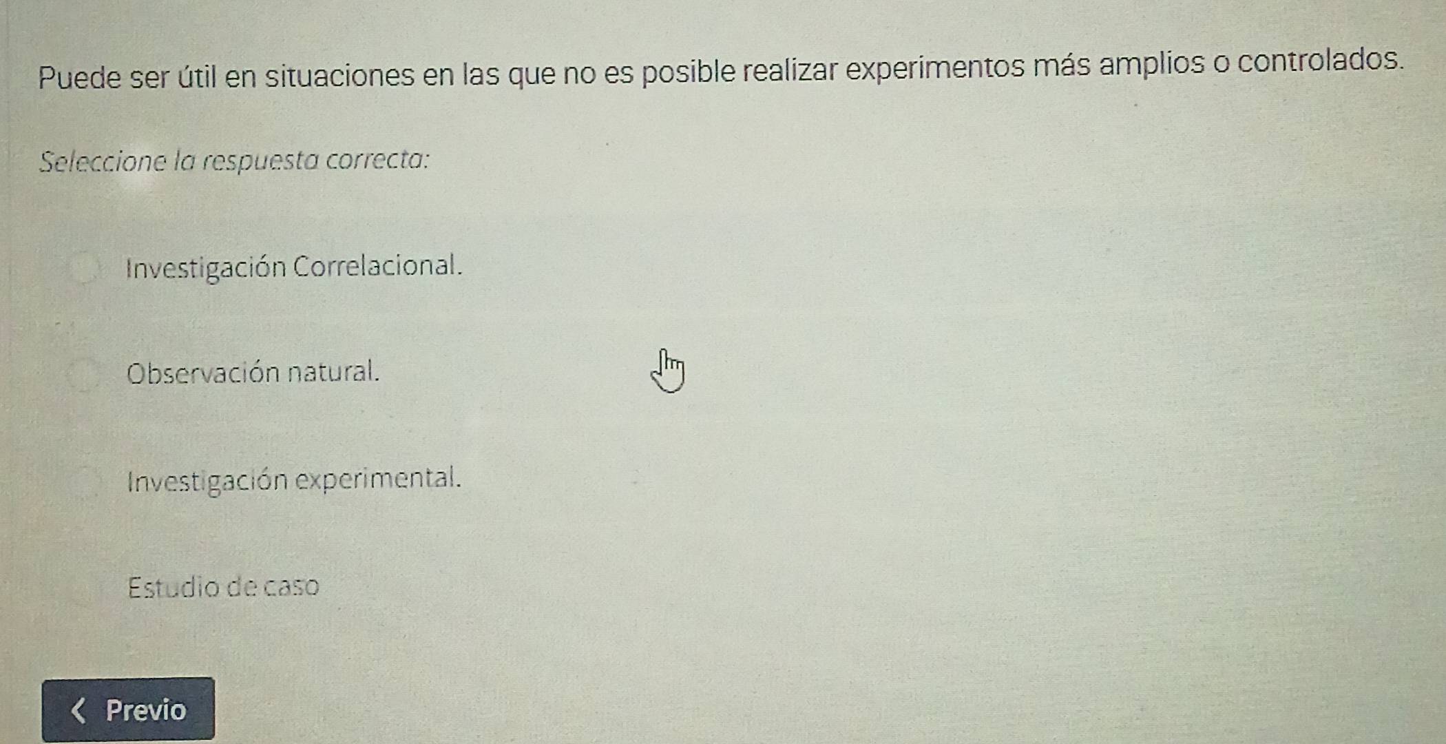 Puede ser útil en situaciones en las que no es posible realizar experimentos más amplios o controlados.
Seleccione la respuesta correcta:
Investigación Correlacional.
Observación natural.
Investigación experimental.
Estudio de caso
Previo