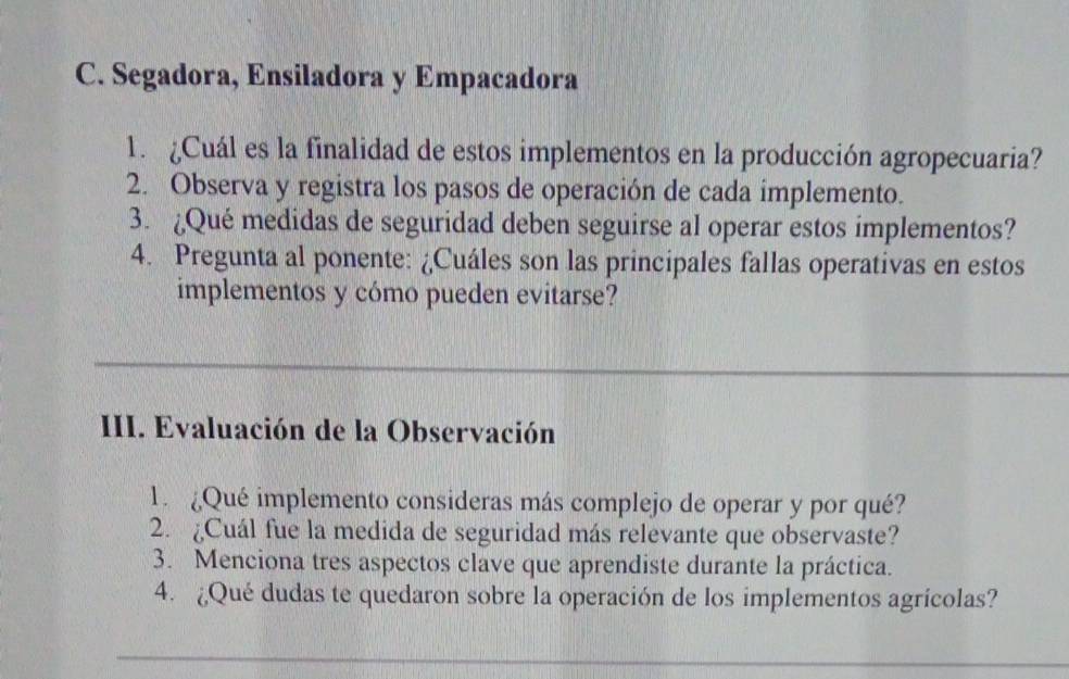 Segadora, Ensiladora y Empacadora 
1. ¿Cuál es la finalidad de estos implementos en la producción agropecuaria? 
2. Observa y registra los pasos de operación de cada implemento. 
3. ¿Qué medidas de seguridad deben seguirse al operar estos implementos? 
4. Pregunta al ponente: ¿Cuáles son las principales fallas operativas en estos 
implementos y cómo pueden evitarse? 
III. Evaluación de la Observación 
1. ¿Qué implemento consideras más complejo de operar y por qué? 
2. ¿Cuál fue la medida de seguridad más relevante que observaste? 
3. Menciona tres aspectos clave que aprendiste durante la práctica. 
4. ¿Qué dudas te quedaron sobre la operación de los implementos agrícolas?