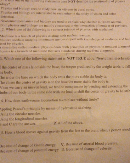 ology? t wien aas af the following statements does NOT describe the relationship of physics
Physics and biology used to study how air vibrates in vocal cords.
Physics and biology are interrelated to each other in the study of vision and color
detection.
Newtonian mechanics and biology are used to explain why cheetah is fastest animal.
Both physics and biology are mainly concerned in the interaction of number of particles.
_2. Which one of the following is a correct relation of physics with medicine?
Medicine is a branch of physics dealing with nuclear reaction.
Modern medical imaging instrument are developed with knowledge of medicine and late
ised by physics.
A discipline called medical physics deals with principles of physics in medical diagnos
hysics is a branch of medicine that sets standards during medical diagnosis.
3. Which one of the following statement is NOT TRUE abou, Newtonian mechanic
f the center of mass is outside the base, the torque produced by the weight tends to fall
he body.
The wider the base on which the body rests the more stable the body is.
The closer the center of gravity is to the base the more stable the body is.
When we carry an uneven load, we tend to compensate by bending and extending the
imbs of our body in the same side with the load to shift the center of gravity to be stab
4. How does earthworms locemotion takes place without limbs?
Appling Pascal's principle by means of hydrostatic skeleton.
Using the circular muscles.
Jsing the longitudinal muscles
3 and C are the answer. E. All of the above.
5. How a blood moves against gravity from the feet to the brain when a person stand
Because of change of kinetic energy. C. Because of arterial blood pressure.
Because of change of potential energy D. Because of change of velocity.