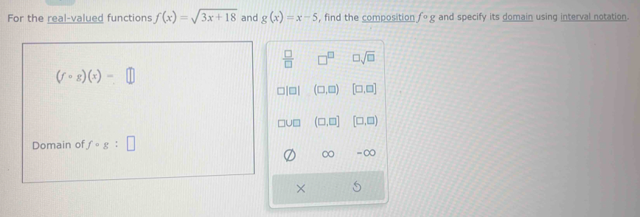 For the real-valued functions f(x)=sqrt(3x+18) and g(x)=x-5 , find the composition fcirc g and specify its domain using interval notation.
 □ /□   □^(□) □ sqrt(□ )
(fcirc g)(x)=□
(□ ,□ ) [□ ,□ ]
(□ ,□ ] [□ ,□ )
Domain of fcirc g:□
∞ -∞
×