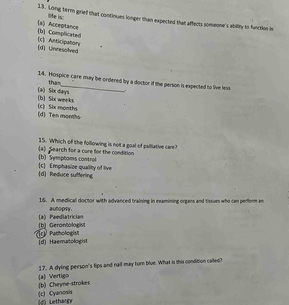 life is:
13. Long term grief that continues longer than expected that affects someone’s ability to function in
(a) Acceptance
(b) Complicated
(c) Anticipatory
(d) Unresolved
14. Hospice care may be ordered by a doctor if the person is expected to live less
than
(a) Six days.
(b) Six weeks
(c) Six months
(d) Ten months
15. Which of the following is not a goal of palliative care?
(a) Search for a cure for the condition
(b) Symptoms control
(c) Emphasize quality of live
(d) Reduce suffering
16. A medical doctor with advanced training in examining organs and tissues who can perform an
autopsy.
(a) Paediatrician
(b) Gerontologist
(c) Pathologist
(d) Haematologist
17. A dying person’s lips and nail may turn blue. What is this condition called?
(a) Vertigo
(b) Cheyne-strokes
(c) Cyanosis
(d) Lethargy