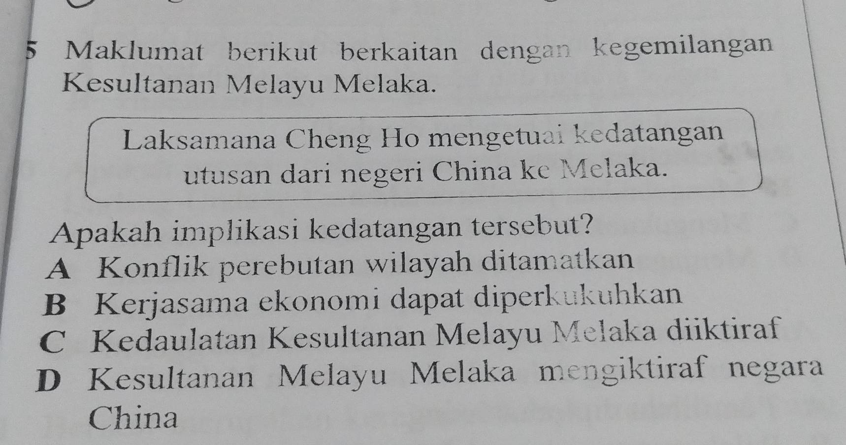 Maklumat berikut berkaitan dengan kegemilangan
Kesultanan Melayu Melaka.
Laksamana Cheng Ho mengetuai kedatangan
utusan dari negeri China ke Melaka.
Apakah implikasi kedatangan tersebut?
A Konflik perebutan wilayah ditamatkan
B Kerjasama ekonomi dapat diperkukuhkan
C Kedaulatan Kesultanan Melayu Melaka diiktiraf
D Kesultanan Melayu Melaka mengiktiraf negara
China