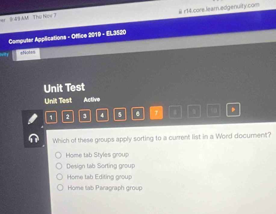 r14.core.learn.edgenuity.com
er 9:49 AM Thu Nov 7
Computer Applications - Office 2019 - EL3520
ivity eNotes
Unit Test
Unit Test Active
1 2 3 4 5 6 7 B D
Which of these groups apply sorting to a current list in a Word document?
Home tab Styles group
Design tab Sorting group
Home tab Editing group
Home tab Paragraph group