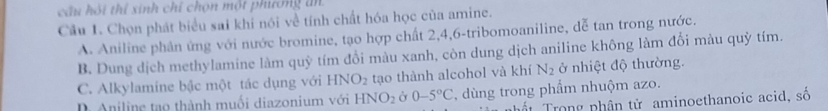 cầu hỏi thí sinh chỉ chọn một phương ăn
Cầu 1. Chọn phát biểu sai khi nói về tính chất hóa học của amine.
A. Aniline phân ứng với nước bromine, tạo hợp chất 2, 4, 6 -tribomoaniline, dễ tan trong nước.
B. Dung dịch methylamine làm quỳ tím đồi màu xanh, còn dung dịch aniline không làm đối màu quỳ tím.
C. Alkylamine bậc một tác dụng với HNO_2 tạo thành alcohol và khí N_2 ở nhiệt độ thường.
D Aniline tạo thành muối diazonium với HNO_2 Ở 0-5°C , dùng trong phẩm nhuộm azo.
Trong nhân tử aminoethanoic acid, số