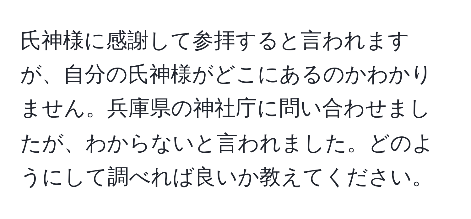 氏神様に感謝して参拝すると言われますが、自分の氏神様がどこにあるのかわかりません。兵庫県の神社庁に問い合わせましたが、わからないと言われました。どのようにして調べれば良いか教えてください。