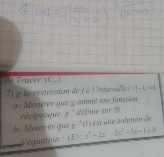 Tracer (C7) 
7) g la restriction de fà l'intervalle I=]-1,+∈fty [
a- Montrer que g admet une fonction 
réciproque g^(-1) définie sur R 
b- Montrer que g^(-1)(1) est une solution de 
L'équation : (E): x^5+2x^3-3x^2-3x-1=0