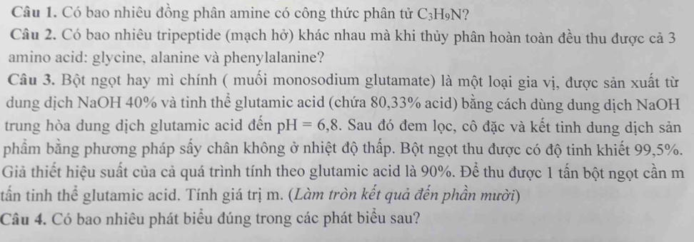 Có bao nhiêu đồng phân amine có công thức phân tử C3H₉N? 
Câu 2. Có bao nhiêu tripeptide (mạch hở) khác nhau mà khi thủy phân hoàn toàn đều thu được cả 3
amino acid: glycine, alanine và phenylalanine? 
Câu 3. Bột ngọt hay mì chính ( muối monosodium glutamate) là một loại gia vị, được sản xuất từ 
dung dịch NaOH 40% và tinh thể glutamic acid (chứa 80, 33% acid) bằng cách dùng dung dịch NaOH 
trung hòa dung dịch glutamic acid đến pH=6,8. Sau đó đem lọc, cô đặc và kết tinh dung dịch sản 
phẩm bằng phương pháp sấy chân không ở nhiệt độ thấp. Bột ngọt thu được có độ tinh khiết 99, 5%. 
Giả thiết hiệu suất của cả quá trình tính theo glutamic acid là 90%. Để thu được 1 tấn bột ngọt cần m 
tấn tinh thể glutamic acid. Tính giá trị m. (Làm tròn kết quả đến phần mười) 
Câu 4. Có bao nhiêu phát biểu đúng trong các phát biểu sau?